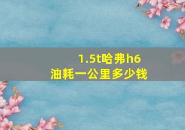 1.5t哈弗h6油耗一公里多少钱