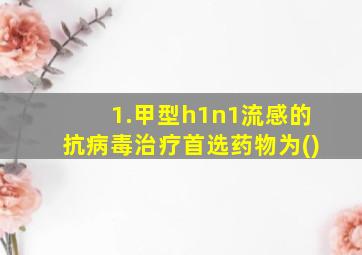 1.甲型h1n1流感的抗病毒治疗首选药物为()