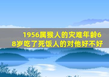 1956属猴人的灾难年龄68岁吃了死饭人的对他好不好