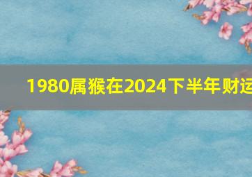 1980属猴在2024下半年财运