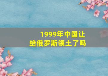 1999年中国让给俄罗斯领土了吗