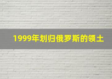 1999年划归俄罗斯的领土