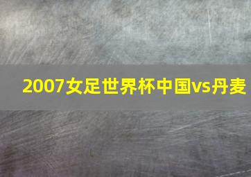 2007女足世界杯中国vs丹麦