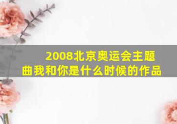 2008北京奥运会主题曲我和你是什么时候的作品