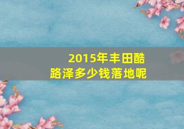 2015年丰田酷路泽多少钱落地呢