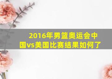 2016年男篮奥运会中国vs美国比赛结果如何了