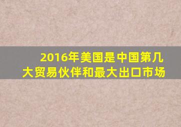 2016年美国是中国第几大贸易伙伴和最大出口市场