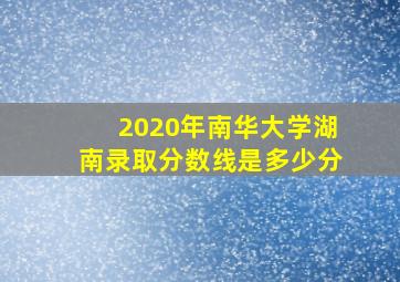 2020年南华大学湖南录取分数线是多少分