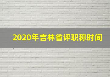 2020年吉林省评职称时间