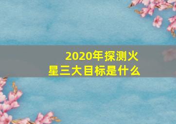 2020年探测火星三大目标是什么