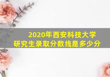 2020年西安科技大学研究生录取分数线是多少分