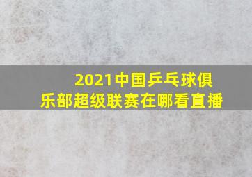 2021中国乒乓球俱乐部超级联赛在哪看直播