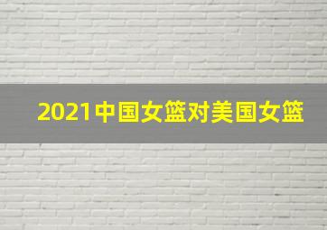 2021中国女篮对美国女篮