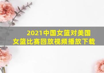 2021中国女篮对美国女篮比赛回放视频播放下载