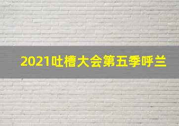 2021吐槽大会第五季呼兰