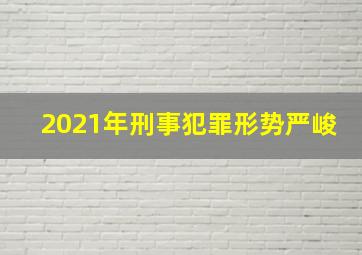 2021年刑事犯罪形势严峻