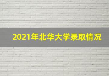 2021年北华大学录取情况