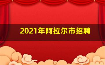 2021年阿拉尔市招聘