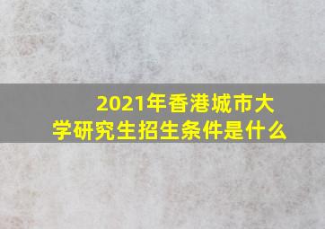 2021年香港城市大学研究生招生条件是什么