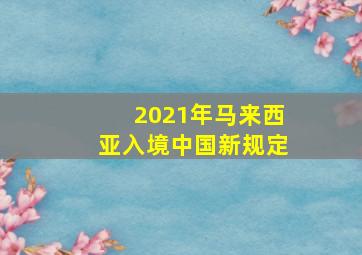 2021年马来西亚入境中国新规定