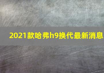 2021款哈弗h9换代最新消息