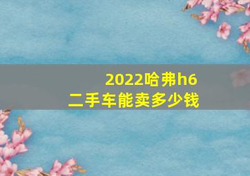 2022哈弗h6二手车能卖多少钱