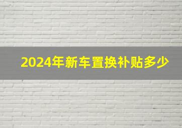 2024年新车置换补贴多少