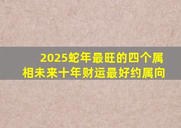 2025蛇年最旺的四个属相未来十年财运最好约属向