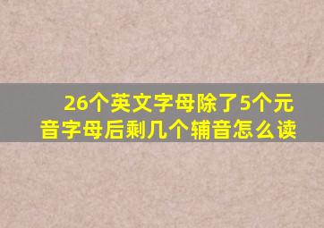 26个英文字母除了5个元音字母后剩几个辅音怎么读