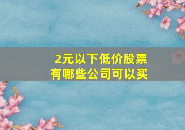 2元以下低价股票有哪些公司可以买