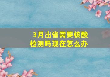 3月出省需要核酸检测吗现在怎么办