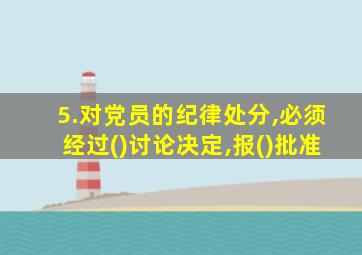 5.对党员的纪律处分,必须经过()讨论决定,报()批准