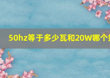 50hz等于多少瓦和20W哪个好