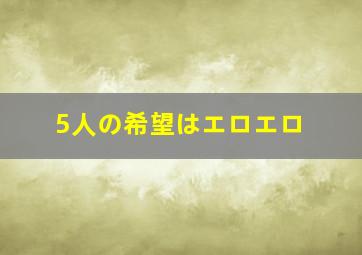 5人の希望はエロエロ