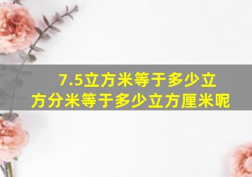 7.5立方米等于多少立方分米等于多少立方厘米呢