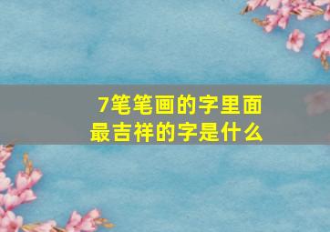 7笔笔画的字里面最吉祥的字是什么