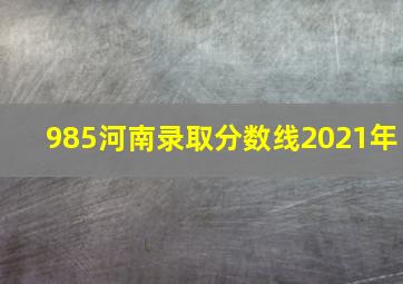 985河南录取分数线2021年