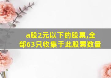 a股2元以下的股票,全部63只收集于此股票数量