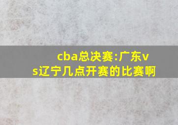 cba总决赛:广东vs辽宁几点开赛的比赛啊