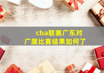 cba联赛广东对广厦比赛结果如何了