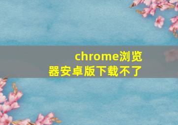 chrome浏览器安卓版下载不了