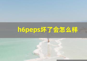 h6peps坏了会怎么样