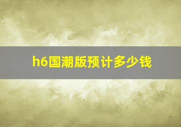 h6国潮版预计多少钱