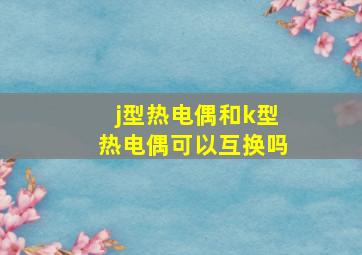 j型热电偶和k型热电偶可以互换吗