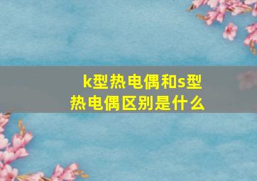 k型热电偶和s型热电偶区别是什么