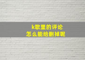 k歌里的评论怎么能给删掉呢