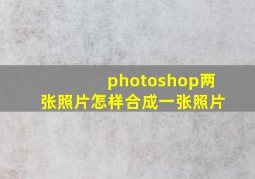 photoshop两张照片怎样合成一张照片