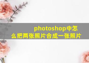 photoshop中怎么把两张照片合成一张照片