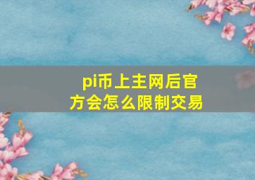 pi币上主网后官方会怎么限制交易