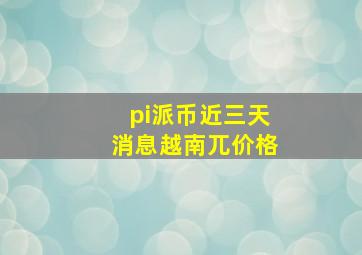 pi派币近三天消息越南兀价格